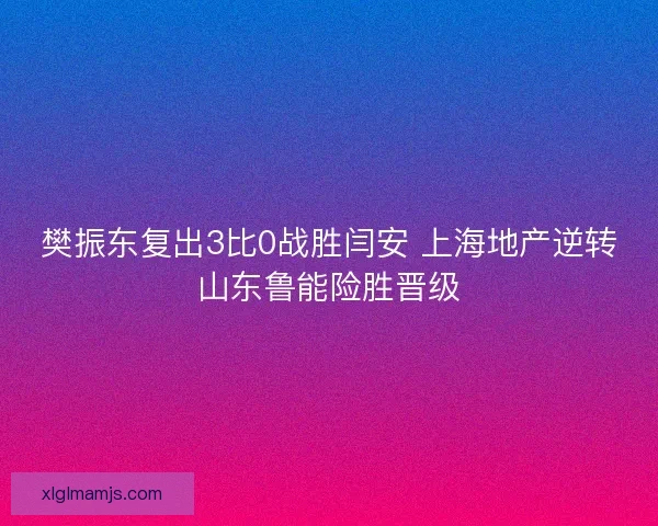 樊振东复出3比0战胜闫安 上海地产逆转山东鲁能险胜晋级