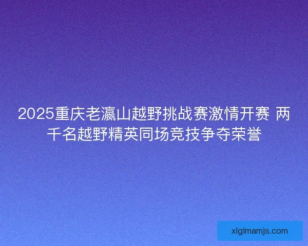 2025重庆老瀛山越野挑战赛激情开赛 两千名越野精英同场竞技争夺荣誉