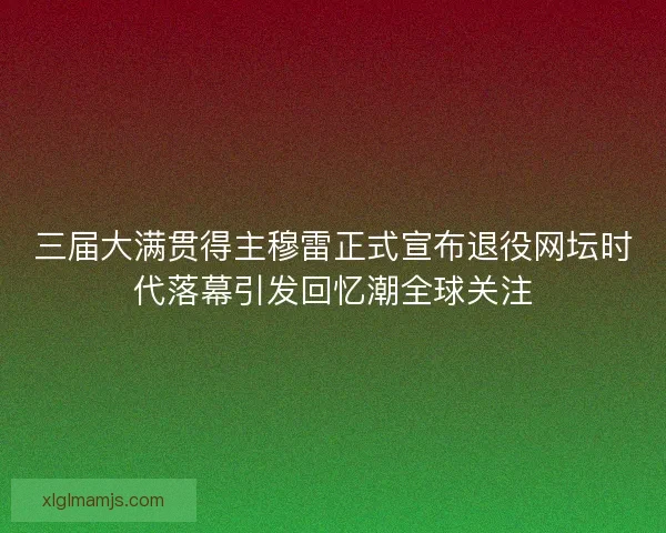三届大满贯得主穆雷正式宣布退役网坛时代落幕引发回忆潮全球关注