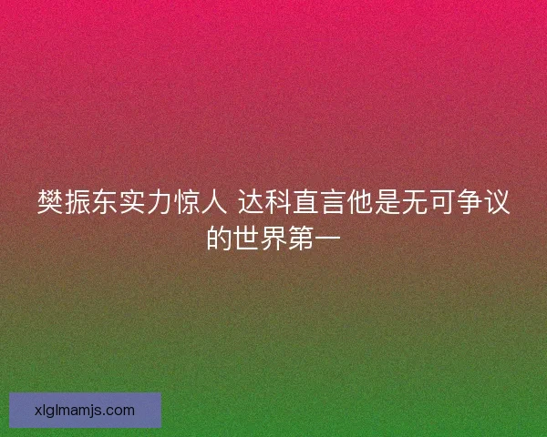 樊振东实力惊人 达科直言他是无可争议的世界第一