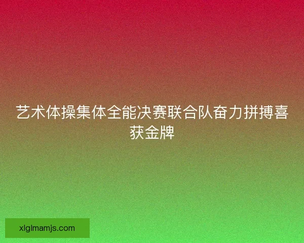 艺术体操集体全能决赛联合队奋力拼搏喜获金牌