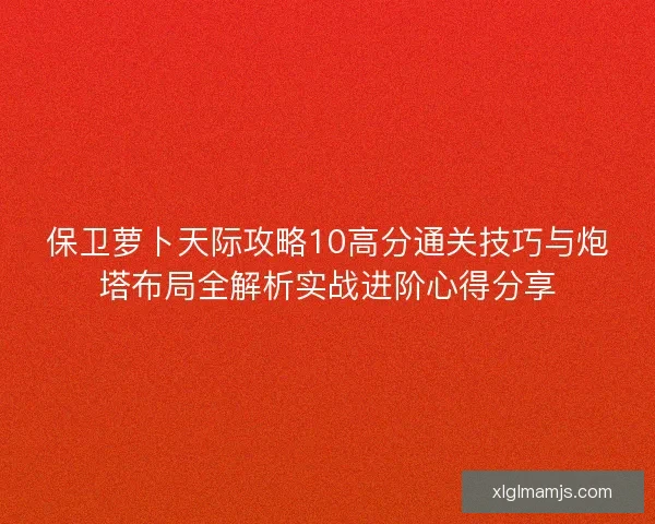 保卫萝卜天际攻略10高分通关技巧与炮塔布局全解析实战进阶心得分享
