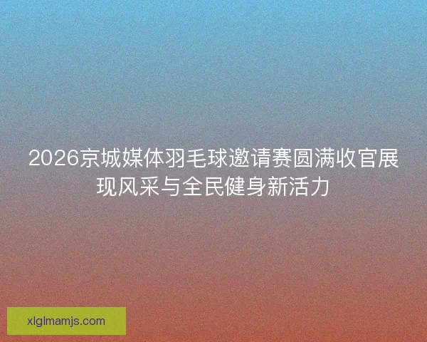 2026京城媒体羽毛球邀请赛圆满收官展现风采与全民健身新活力