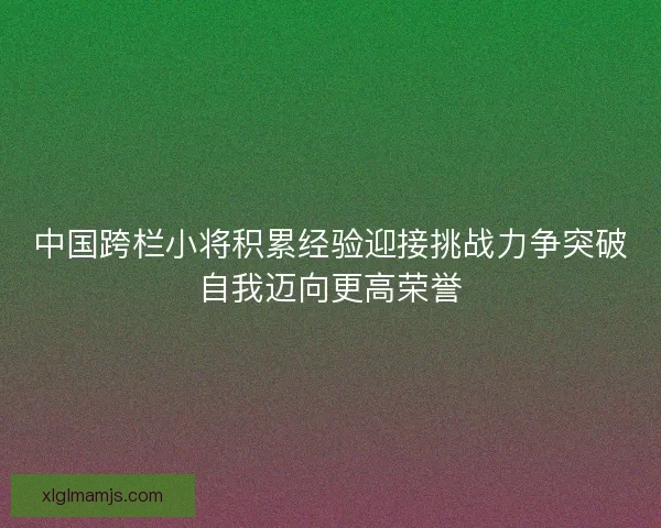 中国跨栏小将积累经验迎接挑战力争突破自我迈向更高荣誉