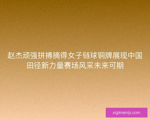 赵杰顽强拼搏摘得女子链球铜牌展现中国田径新力量赛场风采未来可期