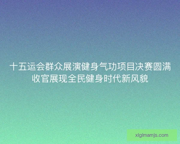 十五运会群众展演健身气功项目决赛圆满收官展现全民健身时代新风貌