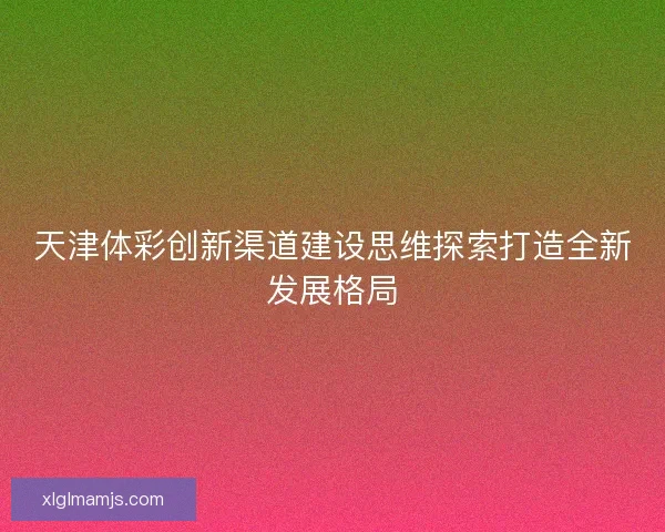 天津体彩创新渠道建设思维探索打造全新发展格局 天津体彩创新渠道建设思维探索打造全新发展格局