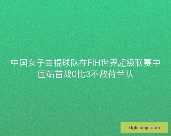 中国女子曲棍球队在FIH世界超级联赛中国站首战0比3不敌荷兰队