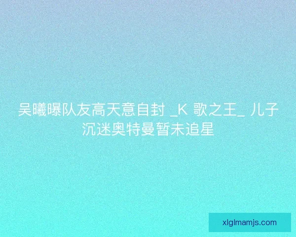 吴曦曝队友高天意自封 _K 歌之王_ 儿子沉迷奥特曼暂未追星