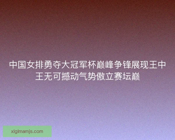 中国女排勇夺大冠军杯巅峰争锋展现王中王无可撼动气势傲立赛坛巅