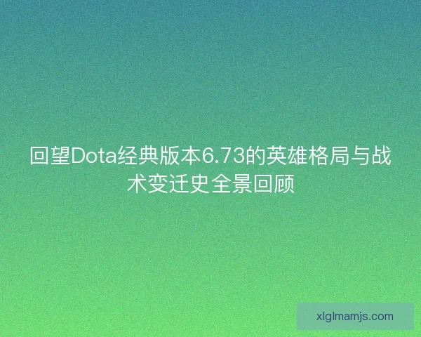 回望Dota经典版本6.73的英雄格局与战术变迁史全景回顾