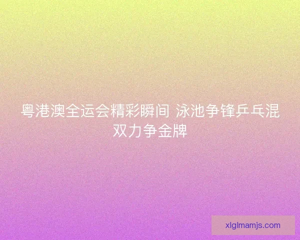 粤港澳全运会精彩瞬间 泳池争锋乒乓混双力争金牌