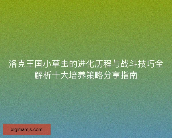 洛克王国小草虫的进化历程与战斗技巧全解析十大培养策略分享指南 洛克王国小草虫的进化历程与战斗技巧全解析十大培养策略分享指南