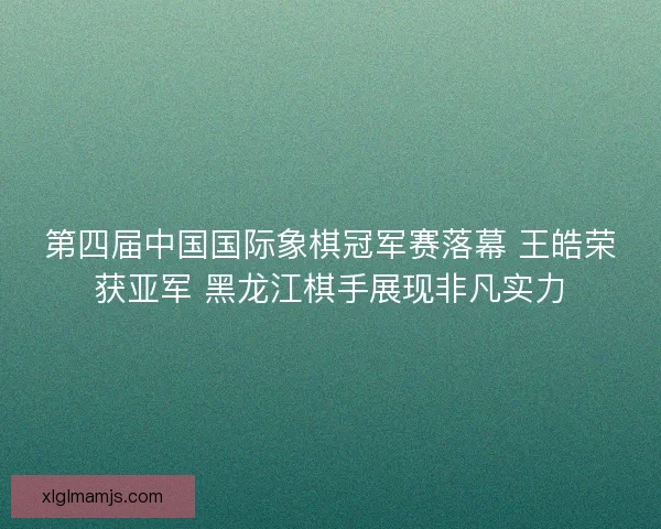 第四届中国国际象棋冠军赛落幕 王皓荣获亚军 黑龙江棋手展现非凡实力 第四届中国国际象棋冠军赛落幕 王皓荣获亚军 黑龙江棋手展现非凡实力