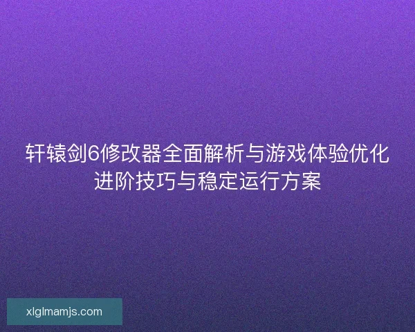 轩辕剑6修改器全面解析与游戏体验优化进阶技巧与稳定运行方案
