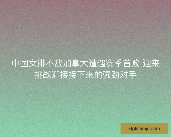 中国女排不敌加拿大遭遇赛季首败 迎来挑战迎接接下来的强劲对手