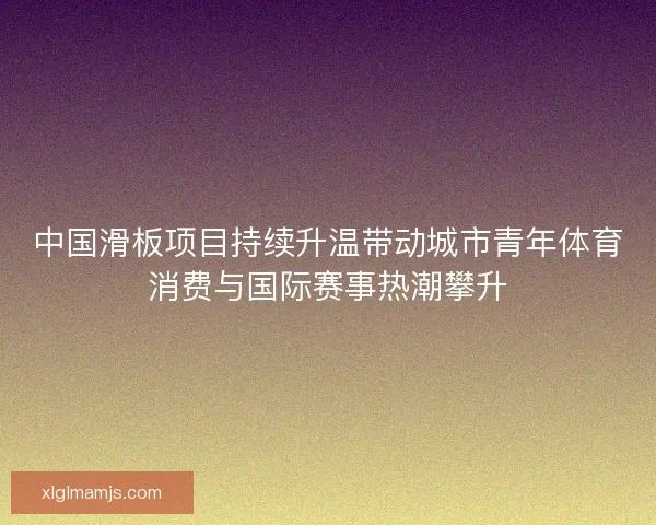 中国滑板项目持续升温带动城市青年体育消费与国际赛事热潮攀升
